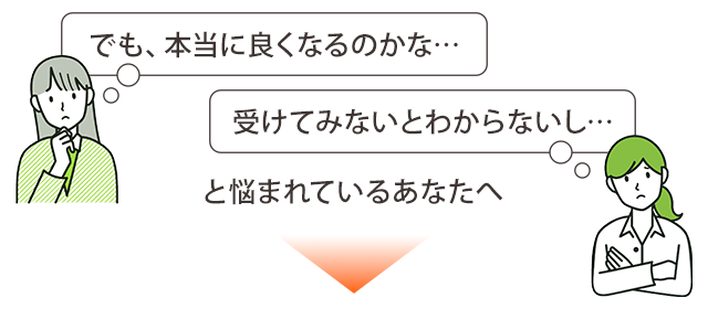 本当に良くなるのかな…受けてみないと分からないし…と悩まれているあなたへ